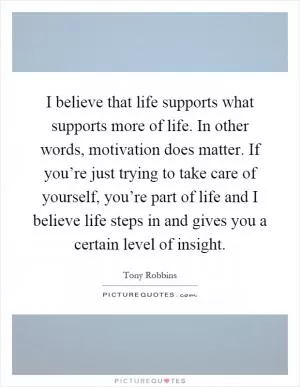 I believe that life supports what supports more of life. In other words, motivation does matter. If you’re just trying to take care of yourself, you’re part of life and I believe life steps in and gives you a certain level of insight Picture Quote #1