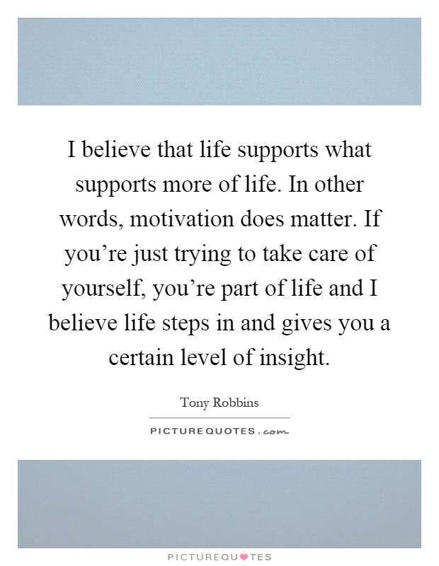 I believe that life supports what supports more of life. In other words, motivation does matter. If you're just trying to take care of yourself, you're part of life and I believe life steps in and gives you a certain level of insight Picture Quote #1