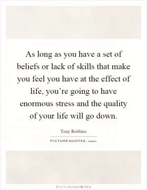 As long as you have a set of beliefs or lack of skills that make you feel you have at the effect of life, you’re going to have enormous stress and the quality of your life will go down Picture Quote #1