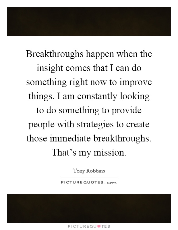 Breakthroughs happen when the insight comes that I can do something right now to improve things. I am constantly looking to do something to provide people with strategies to create those immediate breakthroughs. That's my mission Picture Quote #1