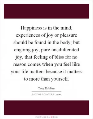 Happiness is in the mind, experiences of joy or pleasure should be found in the body; but ongoing joy, pure unadulterated joy, that feeling of bliss for no reason comes when you feel like your life matters because it matters to more than yourself Picture Quote #1