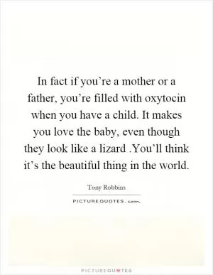 In fact if you’re a mother or a father, you’re filled with oxytocin when you have a child. It makes you love the baby, even though they look like a lizard.You’ll think it’s the beautiful thing in the world Picture Quote #1