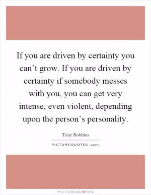 If you are driven by certainty you can’t grow. If you are driven by certainty if somebody messes with you, you can get very intense, even violent, depending upon the person’s personality Picture Quote #1