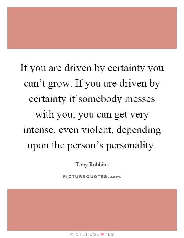 If you are driven by certainty you can't grow. If you are driven by certainty if somebody messes with you, you can get very intense, even violent, depending upon the person's personality Picture Quote #1