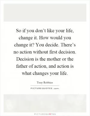 So if you don’t like your life, change it. How would you change it? You decide. There’s no action without first decision. Decision is the mother or the father of action, and action is what changes your life Picture Quote #1