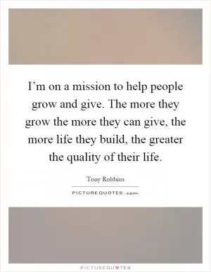 I’m on a mission to help people grow and give. The more they grow the more they can give, the more life they build, the greater the quality of their life Picture Quote #1