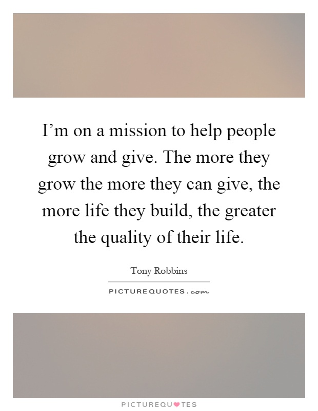 I'm on a mission to help people grow and give. The more they grow the more they can give, the more life they build, the greater the quality of their life Picture Quote #1