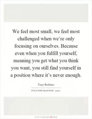 We feel most small, we feel most challenged when we’re only focusing on ourselves. Because even when you fulfill yourself, meaning you get what you think you want, you still find yourself in a position where it’s never enough Picture Quote #1