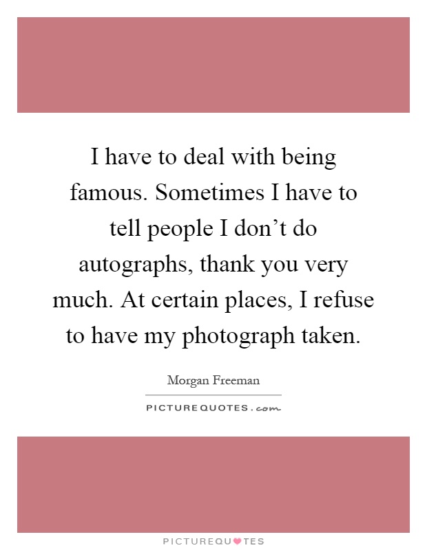 I have to deal with being famous. Sometimes I have to tell people I don't do autographs, thank you very much. At certain places, I refuse to have my photograph taken Picture Quote #1