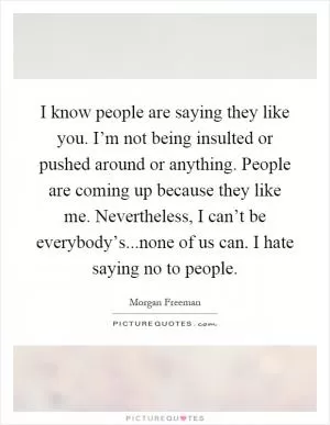I know people are saying they like you. I’m not being insulted or pushed around or anything. People are coming up because they like me. Nevertheless, I can’t be everybody’s...none of us can. I hate saying no to people Picture Quote #1