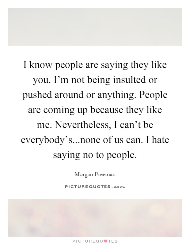 I know people are saying they like you. I'm not being insulted or pushed around or anything. People are coming up because they like me. Nevertheless, I can't be everybody's...none of us can. I hate saying no to people Picture Quote #1