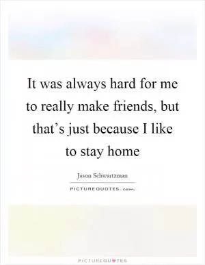 It was always hard for me to really make friends, but that’s just because I like to stay home Picture Quote #1