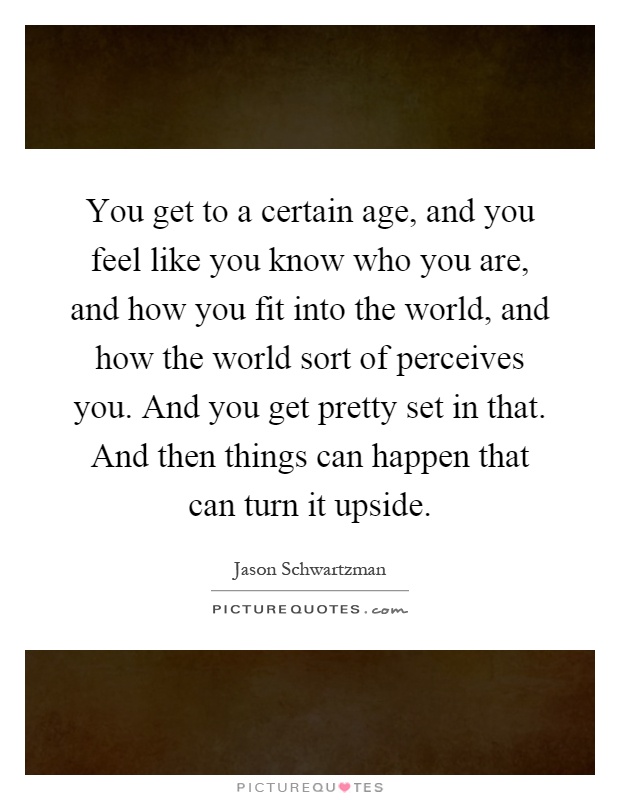 You get to a certain age, and you feel like you know who you are, and how you fit into the world, and how the world sort of perceives you. And you get pretty set in that. And then things can happen that can turn it upside Picture Quote #1