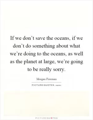 If we don’t save the oceans, if we don’t do something about what we’re doing to the oceans, as well as the planet at large, we’re going to be really sorry Picture Quote #1