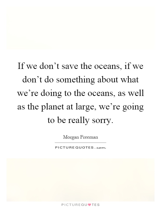 If we don't save the oceans, if we don't do something about what we're doing to the oceans, as well as the planet at large, we're going to be really sorry Picture Quote #1