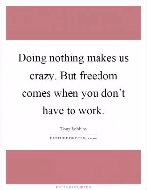Doing nothing makes us crazy. But freedom comes when you don’t have to work Picture Quote #1