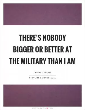 There’s nobody bigger or better at the military than I am Picture Quote #1
