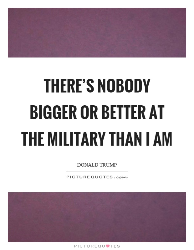 There's nobody bigger or better at the military than I am Picture Quote #1