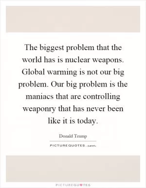 The biggest problem that the world has is nuclear weapons. Global warming is not our big problem. Our big problem is the maniacs that are controlling weaponry that has never been like it is today Picture Quote #1