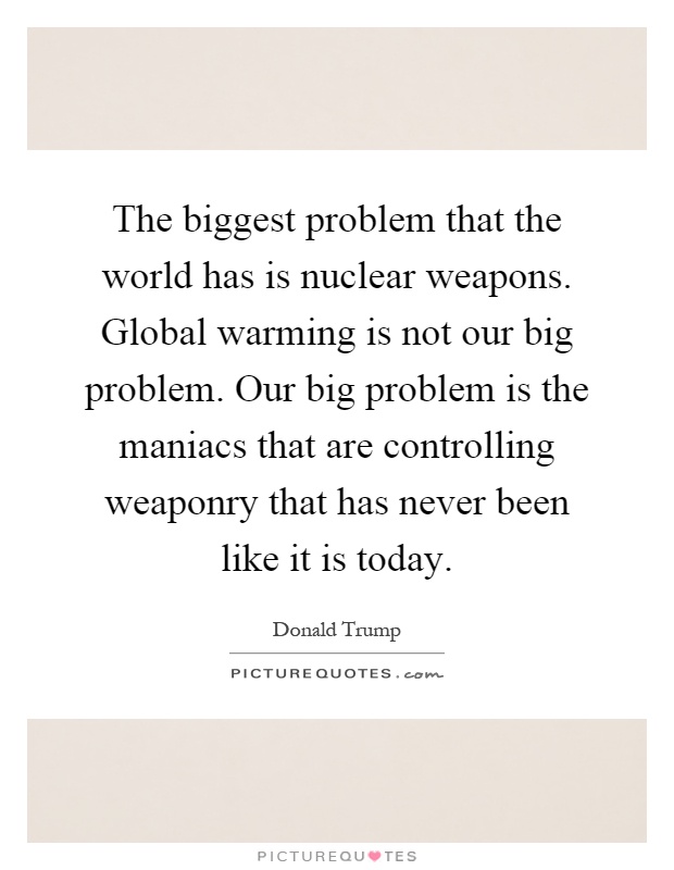 The biggest problem that the world has is nuclear weapons. Global warming is not our big problem. Our big problem is the maniacs that are controlling weaponry that has never been like it is today Picture Quote #1