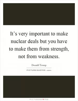 It’s very important to make nuclear deals but you have to make them from strength, not from weakness Picture Quote #1