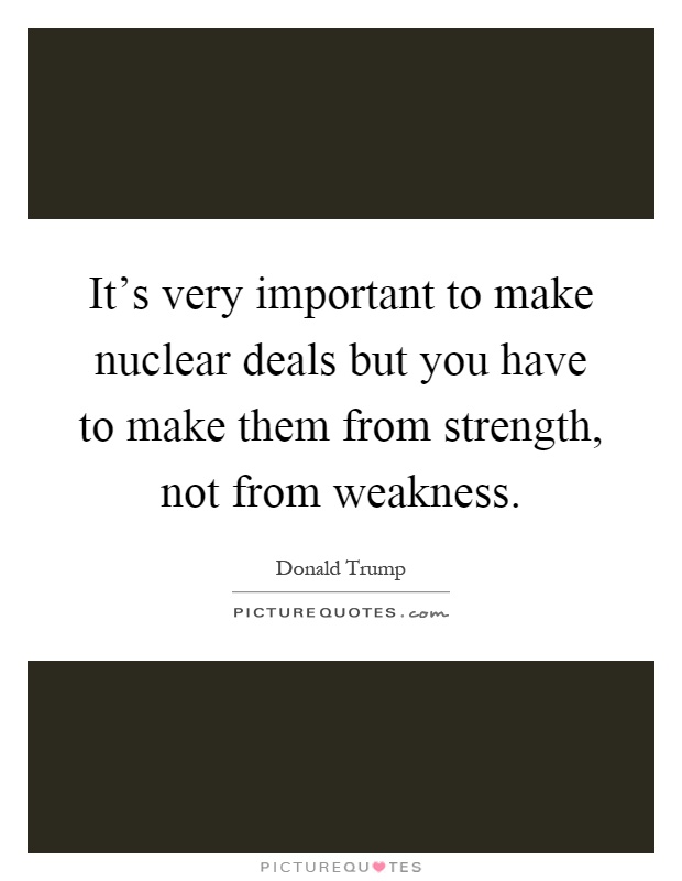 It's very important to make nuclear deals but you have to make them from strength, not from weakness Picture Quote #1