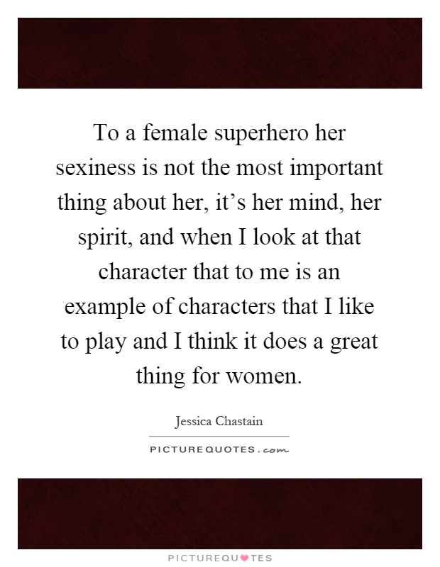 To a female superhero her sexiness is not the most important thing about her, it's her mind, her spirit, and when I look at that character that to me is an example of characters that I like to play and I think it does a great thing for women Picture Quote #1