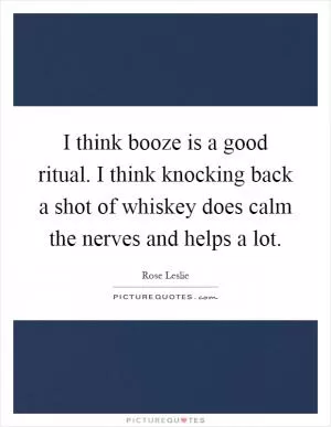 I think booze is a good ritual. I think knocking back a shot of whiskey does calm the nerves and helps a lot Picture Quote #1