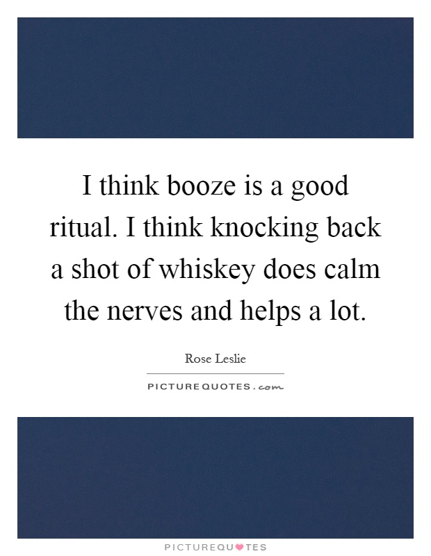 I think booze is a good ritual. I think knocking back a shot of whiskey does calm the nerves and helps a lot Picture Quote #1
