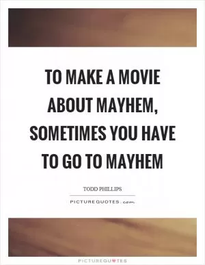 To make a movie about mayhem, sometimes you have to go to mayhem Picture Quote #1