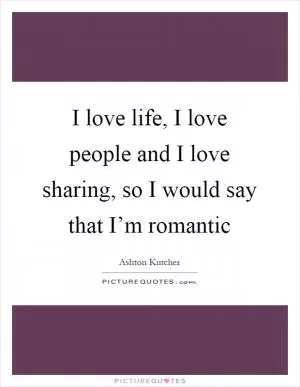 I love life, I love people and I love sharing, so I would say that I’m romantic Picture Quote #1