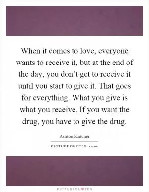 When it comes to love, everyone wants to receive it, but at the end of the day, you don’t get to receive it until you start to give it. That goes for everything. What you give is what you receive. If you want the drug, you have to give the drug Picture Quote #1