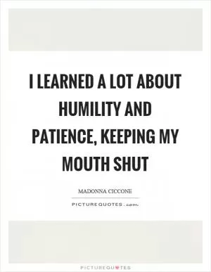 I learned a lot about humility and patience, keeping my mouth shut Picture Quote #1