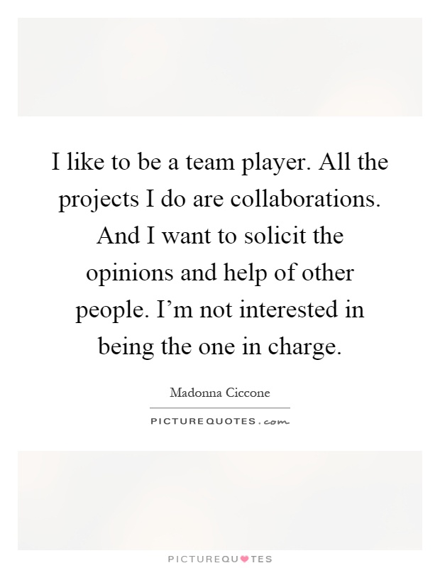 I like to be a team player. All the projects I do are collaborations. And I want to solicit the opinions and help of other people. I'm not interested in being the one in charge Picture Quote #1