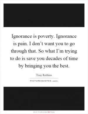 Ignorance is poverty. Ignorance is pain. I don’t want you to go through that. So what I’m trying to do is save you decades of time by bringing you the best Picture Quote #1