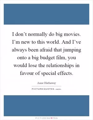 I don’t normally do big movies. I’m new to this world. And I’ve always been afraid that jumping onto a big budget film, you would lose the relationships in favour of special effects Picture Quote #1