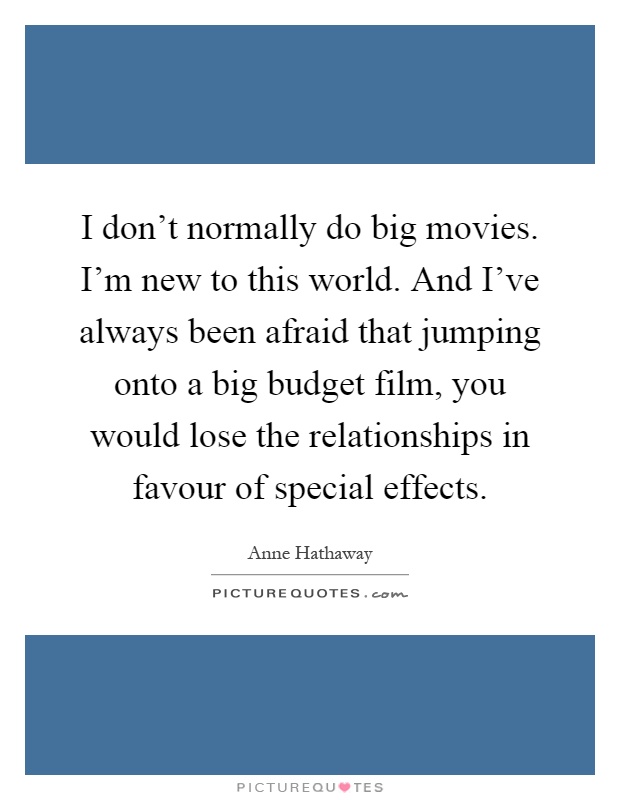 I don't normally do big movies. I'm new to this world. And I've always been afraid that jumping onto a big budget film, you would lose the relationships in favour of special effects Picture Quote #1