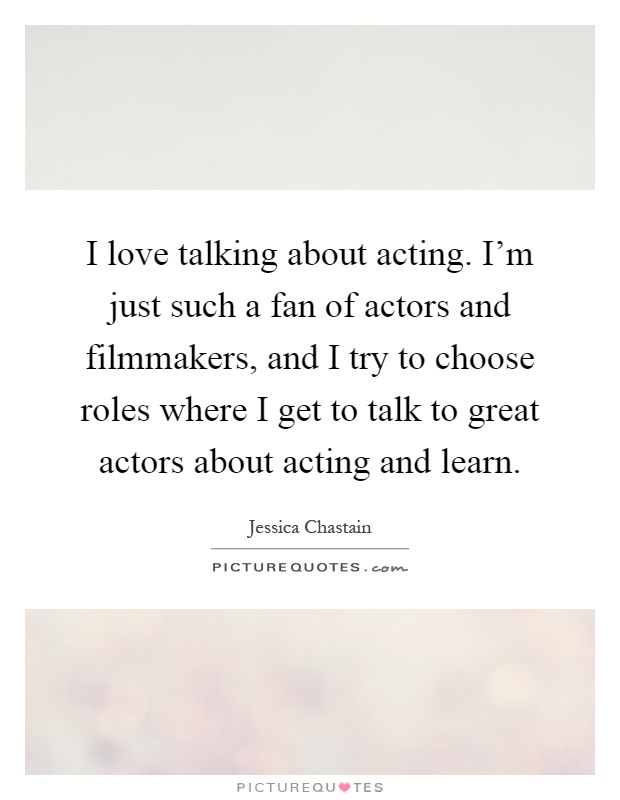 I love talking about acting. I'm just such a fan of actors and filmmakers, and I try to choose roles where I get to talk to great actors about acting and learn Picture Quote #1