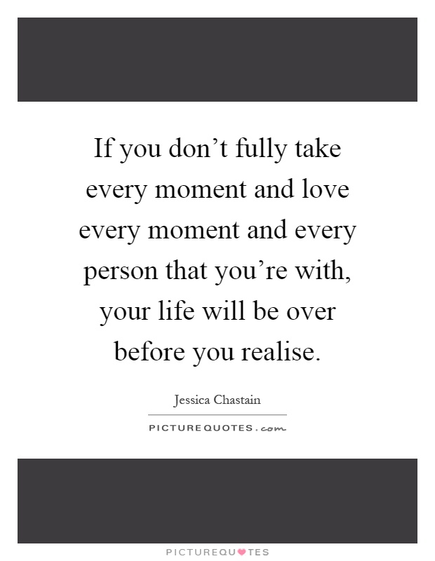 If you don't fully take every moment and love every moment and every person that you're with, your life will be over before you realise Picture Quote #1