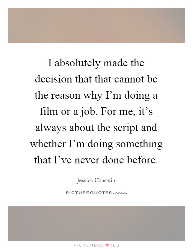 I absolutely made the decision that that cannot be the reason why I'm doing a film or a job. For me, it's always about the script and whether I'm doing something that I've never done before Picture Quote #1