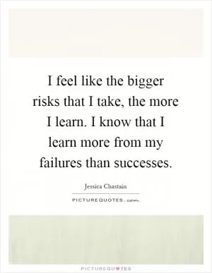 I feel like the bigger risks that I take, the more I learn. I know that I learn more from my failures than successes Picture Quote #1