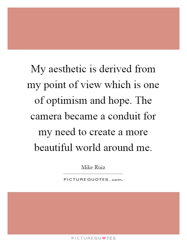 My aesthetic is derived from my point of view which is one of optimism and hope. The camera became a conduit for my need to create a more beautiful world around me Picture Quote #1