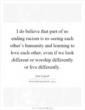 I do believe that part of us ending racism is us seeing each other’s humanity and learning to love each other, even if we look different or worship differently or live differently Picture Quote #1