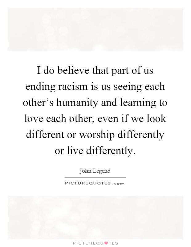 I do believe that part of us ending racism is us seeing each other's humanity and learning to love each other, even if we look different or worship differently or live differently Picture Quote #1