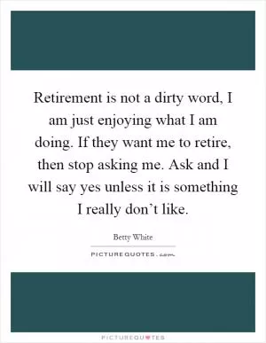 Retirement is not a dirty word, I am just enjoying what I am doing. If they want me to retire, then stop asking me. Ask and I will say yes unless it is something I really don’t like Picture Quote #1