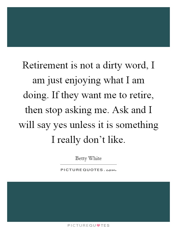 Retirement is not a dirty word, I am just enjoying what I am doing. If they want me to retire, then stop asking me. Ask and I will say yes unless it is something I really don't like Picture Quote #1