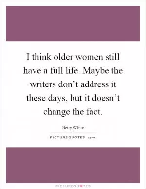 I think older women still have a full life. Maybe the writers don’t address it these days, but it doesn’t change the fact Picture Quote #1