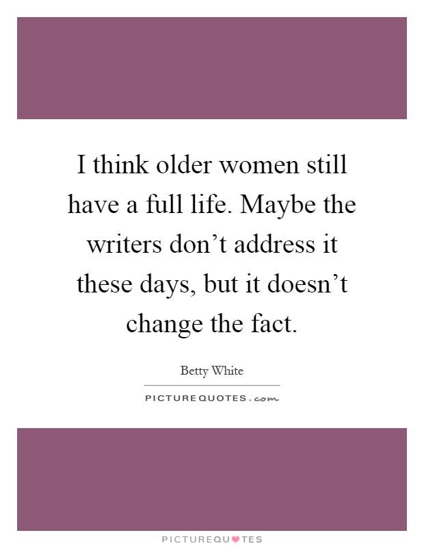 I think older women still have a full life. Maybe the writers don't address it these days, but it doesn't change the fact Picture Quote #1