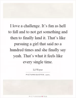 I love a challenge. It’s fun as hell to fall and to not get something and then to finally land it. That’s like pursuing a girl that said no a hundred times and she finally say yeah. That’s what it feels like every single time Picture Quote #1
