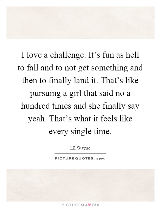 I love a challenge. It's fun as hell to fall and to not get something and then to finally land it. That's like pursuing a girl that said no a hundred times and she finally say yeah. That's what it feels like every single time Picture Quote #1